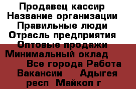 Продавец-кассир › Название организации ­ Правильные люди › Отрасль предприятия ­ Оптовые продажи › Минимальный оклад ­ 25 000 - Все города Работа » Вакансии   . Адыгея респ.,Майкоп г.